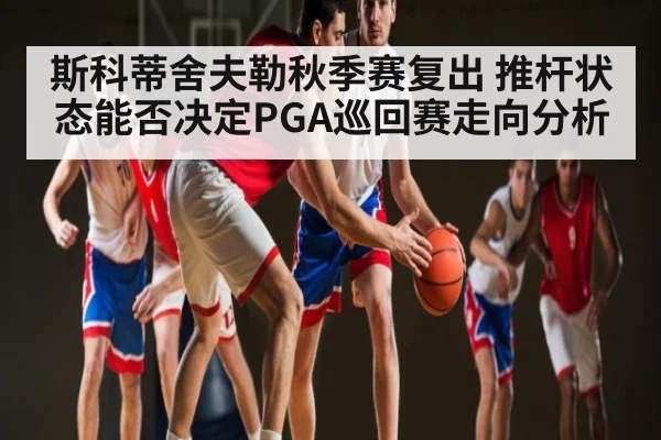 斯科蒂舍夫勒秋季赛复出 推杆状态能否决定PGA巡回赛走向分析