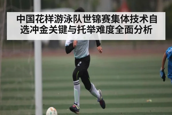 中国花样游泳队世锦赛集体技术自选冲金关键与托举难度全面分析