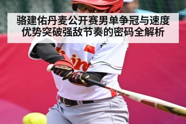 骆建佑丹麦公开赛男单争冠与速度优势突破强敌节奏的密码全解析