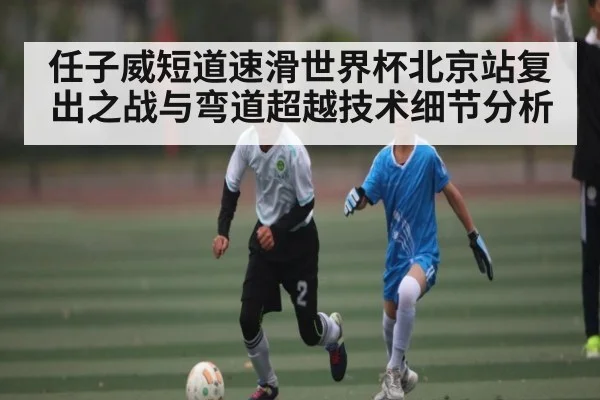 任子威短道速滑世界杯北京站复出之战与弯道超越技术细节分析